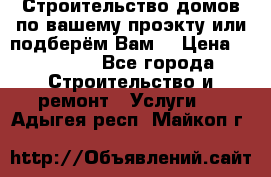 Строительство домов по вашему проэкту или подберём Вам  › Цена ­ 12 000 - Все города Строительство и ремонт » Услуги   . Адыгея респ.,Майкоп г.